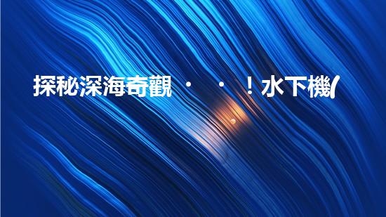 探秘深海奇觀！水下機(jī)器人引領(lǐng)科技革命，揭開未知世界的神秘面紗！